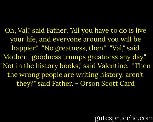 Oh, Val," said Father. "All you have to do is live your life, and everyone around you will be happier."<br /><br />"No greatness, then."<br /><br />"Val," said Mother, "goodness trumps greatness any day."<br /><br />"Not in the history books," said Valentine.<br /><br />"Then the wrong people are writing history, aren't they?" said Father. - Orson Scott Card