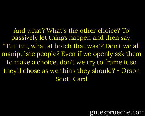And what? What's the other choice? To passively let things happen and then say: "Tut-tut, what at botch that was"? Don't we all manipulate people? Even if we openly ask them to make a choice, don't we try to frame it so they'll chose as we think they should? - Orson Scott Card