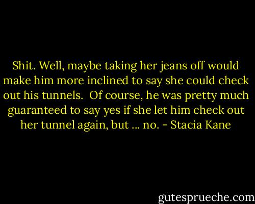 Shit. Well, maybe taking her jeans off would make him more inclined to say she could check out his tunnels.<br /><br />Of course, he was pretty much guaranteed to say yes if she let him check out her tunnel again, but ... no. - Stacia Kane