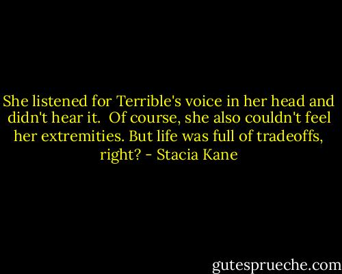 She listened for Terrible's voice in her head and didn't hear it.<br /><br />Of course, she also couldn't feel her extremities. But life was full of tradeoffs, right? - Stacia Kane
