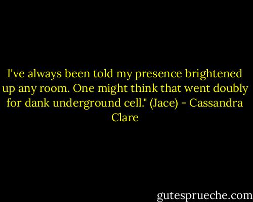 I've always been told my presence brightened up any room. One might think that went doubly for dank underground cell." (Jace) - Cassandra Clare