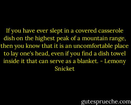 If you have ever slept in a covered casserole dish on the highest peak of a mountain range, then you know that it is an uncomfortable place to lay one's head, even if you find a dish towel inside it that can serve as a blanket. - Lemony Snicket