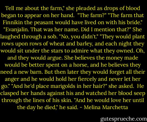 Tell me about the farm," she pleaded as drops of blood began to appear on her hand. <br />"The farm?"<br />"The farm that Finnikin the peasant would have lived on with his bride."<br />"Evanjalin. That was her name. Did I mention that?"<br />She laughed through a sob. "No, you didn't."<br />"They would plant rows upon rows of wheat and barley, and each night they would sit under the stars to admire what they owned. Oh, and they would argue. She believes the money made would be better spent on a horse, and he believes they need a new barn. But then later they would forget all their anger and he would hold her fiercely and never let her go."<br />"And he'd place marigolds in her hair?" she asked. <br />He clasped her hands against his and watched her blood seep through the lines of his skin. "And he would love her until the day he died," he said. - Melina Marchetta