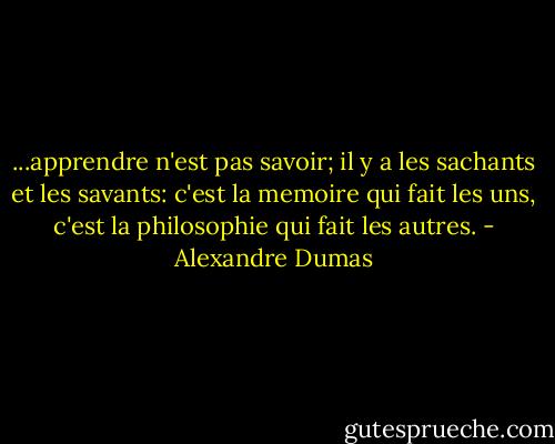 ...apprendre n'est pas savoir; il y a les sachants et les savants: c'est la memoire qui fait les uns, c'est la philosophie qui fait les autres. - Alexandre Dumas