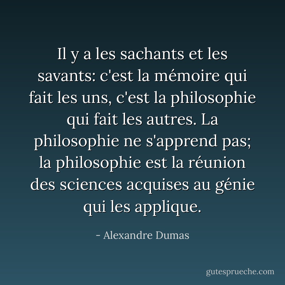 Il y a les sachants et les savants: c'est la mémoire qui fait les uns, c'est la philosophie qui fait les autres. La philosophie ne s'apprend pas; la philosophie est la réunion des sciences acquises au génie qui les applique. - Alexandre Dumas