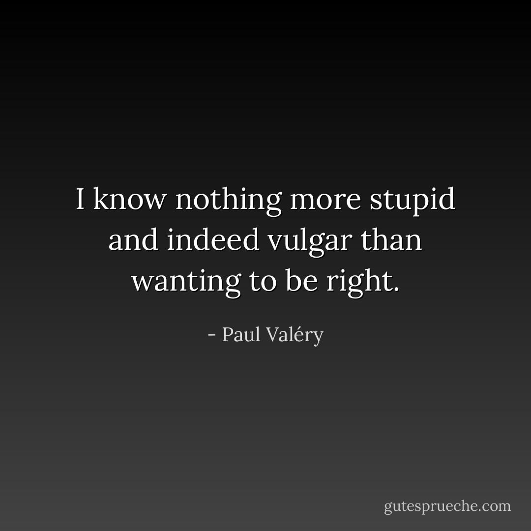 I know nothing more stupid and indeed vulgar than wanting to be right. - Paul Valéry