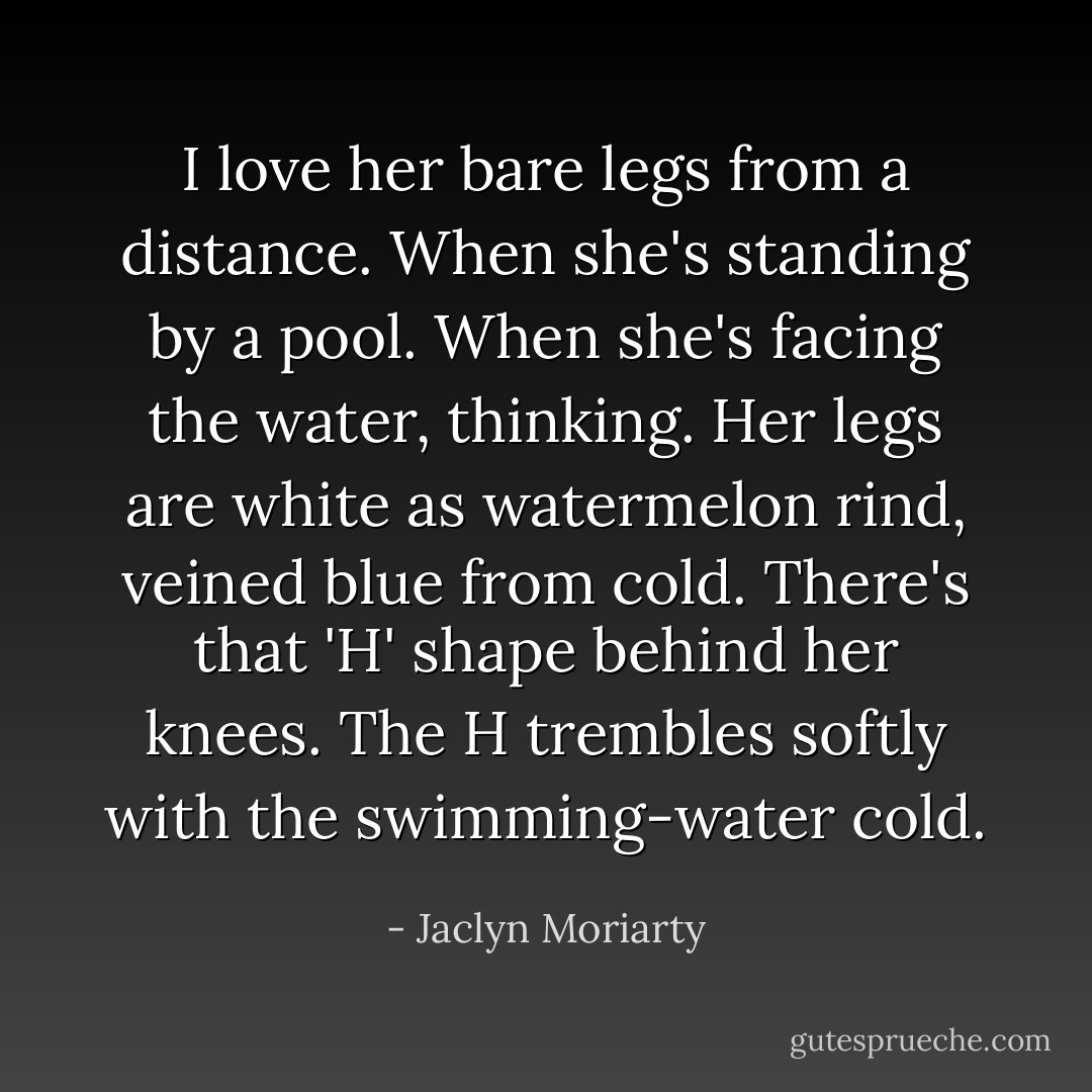 I love her bare legs from a distance. When she's standing by a pool. When she's facing the water, thinking. Her legs are white as watermelon rind, veined blue from cold. There's that 'H' shape behind her knees. The H trembles softly with the swimming-water cold. - Jaclyn Moriarty