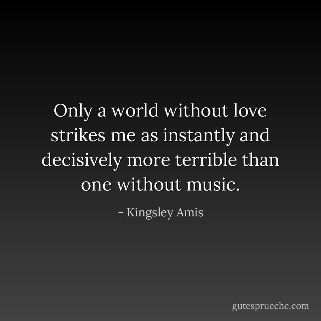Only a world without love strikes me as instantly and decisively more terrible than one without music. - Kingsley Amis