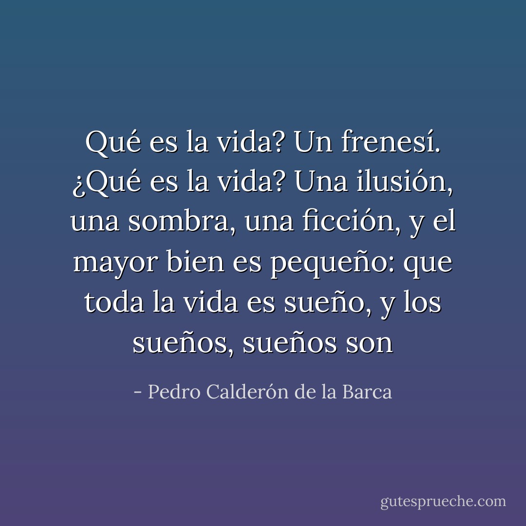 Qué es la vida? Un frenesí.<br />¿Qué es la vida? Una ilusión,<br />una sombra, una ficción,<br />y el mayor bien es pequeño:<br />que toda la vida es sueño,<br />y los sueños, sueños son - Pedro Calderón de la Barca