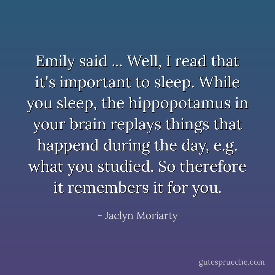 Emily said ... Well, I read that it's important to sleep. While you sleep, the hippopotamus in your brain replays things that happend during the day, e.g. what you studied. So therefore it remembers it for you. - Jaclyn Moriarty