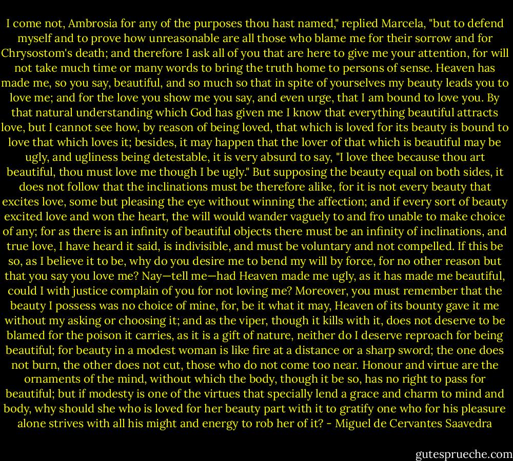 I come not, Ambrosia for any of the purposes thou hast named," replied Marcela, "but to defend myself and to prove how unreasonable are all those who blame me for their sorrow and for Chrysostom's death; and therefore I ask all of you that are here to give me your attention, for will not take much time or many words to bring the truth home to persons of sense. Heaven has made me, so you say, beautiful, and so much so that in spite of yourselves my beauty leads you to love me; and for the love you show me you say, and even urge, that I am bound to love you. By that natural understanding which God has given me I know that everything beautiful attracts love, but I cannot see how, by reason of being loved, that which is loved for its beauty is bound to love that which loves it; besides, it may happen that the lover of that which is beautiful may be ugly, and ugliness being detestable, it is very absurd to say, "I love thee because thou art beautiful, thou must love me though I be ugly." But supposing the beauty equal on both sides, it does not follow that the inclinations must be therefore alike, for it is not every beauty that excites love, some but pleasing the eye without winning the affection; and if every sort of beauty excited love and won the heart, the will would wander vaguely to and fro unable to make choice of any; for as there is an infinity of beautiful objects there must be an infinity of inclinations, and true love, I have heard it said, is indivisible, and must be voluntary and not compelled. If this be so, as I believe it to be, why do you desire me to bend my will by force, for no other reason but that you say you love me? Nay—tell me—had Heaven made me ugly, as it has made me beautiful, could I with justice complain of you for not loving me? Moreover, you must remember that the beauty I possess was no choice of mine, for, be it what it may, Heaven of its bounty gave it me without my asking or choosing it; and as the viper, though it kills with it, does not deserve to be blamed for the poison it carries, as it is a gift of nature, neither do I deserve reproach for being beautiful; for beauty in a modest woman is like fire at a distance or a sharp sword; the one does not burn, the other does not cut, those who do not come too near. Honour and virtue are the ornaments of the mind, without which the body, though it be so, has no right to pass for beautiful; but if modesty is one of the virtues that specially lend a grace and charm to mind and body, why should she who is loved for her beauty part with it to gratify one who for his pleasure alone strives with all his might and energy to rob her of it? - Miguel de Cervantes Saavedra