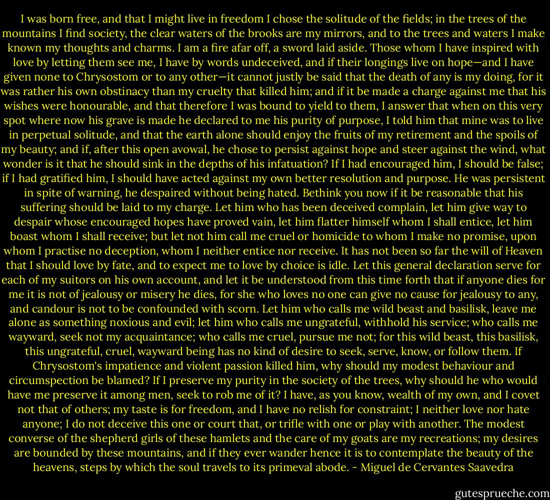 I was born free, and that I might live in freedom I chose the solitude of the fields; in the trees of the mountains I find society, the clear waters of the brooks are my mirrors, and to the trees and waters I make known my thoughts and charms. I am a fire afar off, a sword laid aside. Those whom I have inspired with love by letting them see me, I have by words undeceived, and if their longings live on hope—and I have given none to Chrysostom or to any other—it cannot justly be said that the death of any is my doing, for it was rather his own obstinacy than my cruelty that killed him; and if it be made a charge against me that his wishes were honourable, and that therefore I was bound to yield to them, I answer that when on this very spot where now his grave is made he declared to me his purity of purpose, I told him that mine was to live in perpetual solitude, and that the earth alone should enjoy the fruits of my retirement and the spoils of my beauty; and if, after this open avowal, he chose to persist against hope and steer against the wind, what wonder is it that he should sink in the depths of his infatuation? If I had encouraged him, I should be false; if I had gratified him, I should have acted against my own better resolution and purpose. He was persistent in spite of warning, he despaired without being hated. Bethink you now if it be reasonable that his suffering should be laid to my charge. Let him who has been deceived complain, let him give way to despair whose encouraged hopes have proved vain, let him flatter himself whom I shall entice, let him boast whom I shall receive; but let not him call me cruel or homicide to whom I make no promise, upon whom I practise no deception, whom I neither entice nor receive. It has not been so far the will of Heaven that I should love by fate, and to expect me to love by choice is idle. Let this general declaration serve for each of my suitors on his own account, and let it be understood from this time forth that if anyone dies for me it is not of jealousy or misery he dies, for she who loves no one can give no cause for jealousy to any, and candour is not to be confounded with scorn. Let him who calls me wild beast and basilisk, leave me alone as something noxious and evil; let him who calls me ungrateful, withhold his service; who calls me wayward, seek not my acquaintance; who calls me cruel, pursue me not; for this wild beast, this basilisk, this ungrateful, cruel, wayward being has no kind of desire to seek, serve, know, or follow them. If Chrysostom's impatience and violent passion killed him, why should my modest behaviour and circumspection be blamed? If I preserve my purity in the society of the trees, why should he who would have me preserve it among men, seek to rob me of it? I have, as you know, wealth of my own, and I covet not that of others; my taste is for freedom, and I have no relish for constraint; I neither love nor hate anyone; I do not deceive this one or court that, or trifle with one or play with another. The modest converse of the shepherd girls of these hamlets and the care of my goats are my recreations; my desires are bounded by these mountains, and if they ever wander hence it is to contemplate the beauty of the heavens, steps by which the soul travels to its primeval abode. - Miguel de Cervantes Saavedra