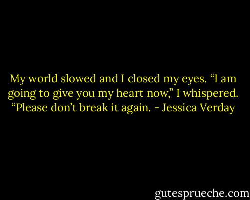 My world slowed and I closed my eyes. “I am going to give you my heart now,” I whispered. “Please don’t break it again. - Jessica Verday
