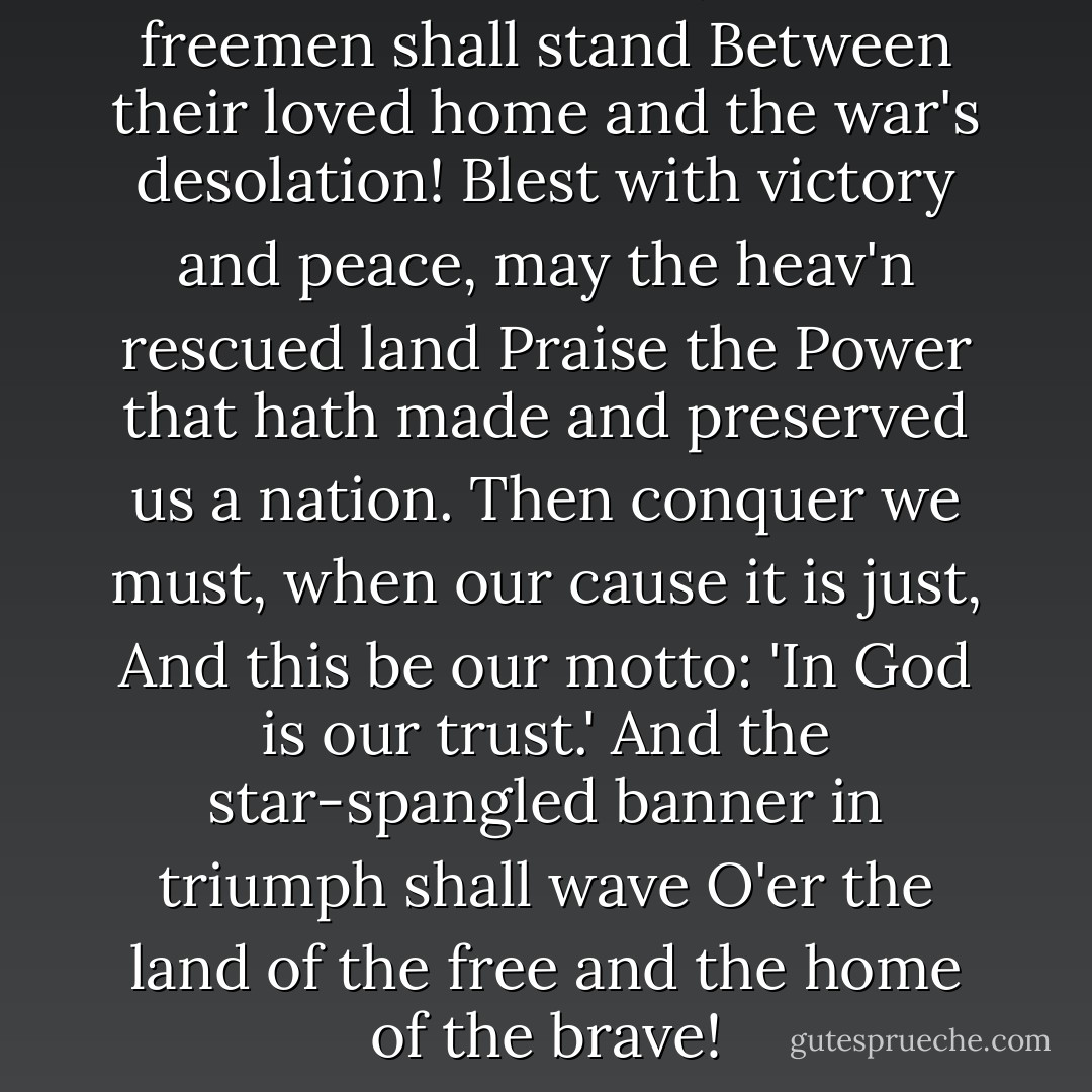 O! thus be it ever, when freemen shall stand<br />Between their loved home and the war's desolation!<br />Blest with victory and peace, may the heav'n rescued land<br />Praise the Power that hath made and preserved us a nation.<br />Then conquer we must, when our cause it is just,<br />And this be our motto: 'In God is our trust.'<br />And the star-spangled banner in triumph shall wave<br />O'er the land of the free and the home of the brave! - Francis Scott Key