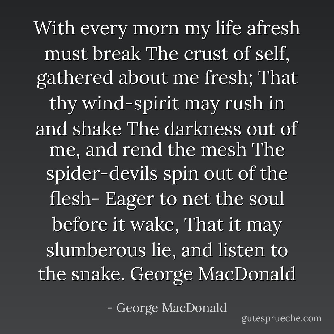 With every morn my life afresh must break<br />The crust of self, gathered about me fresh;<br />That thy wind-spirit may rush in and shake<br />The darkness out of me, and rend the mesh<br />The spider-devils spin out of the flesh-<br />Eager to net the soul before it wake,<br />That it may slumberous lie, and listen to the snake.<br />George MacDonald - George MacDonald