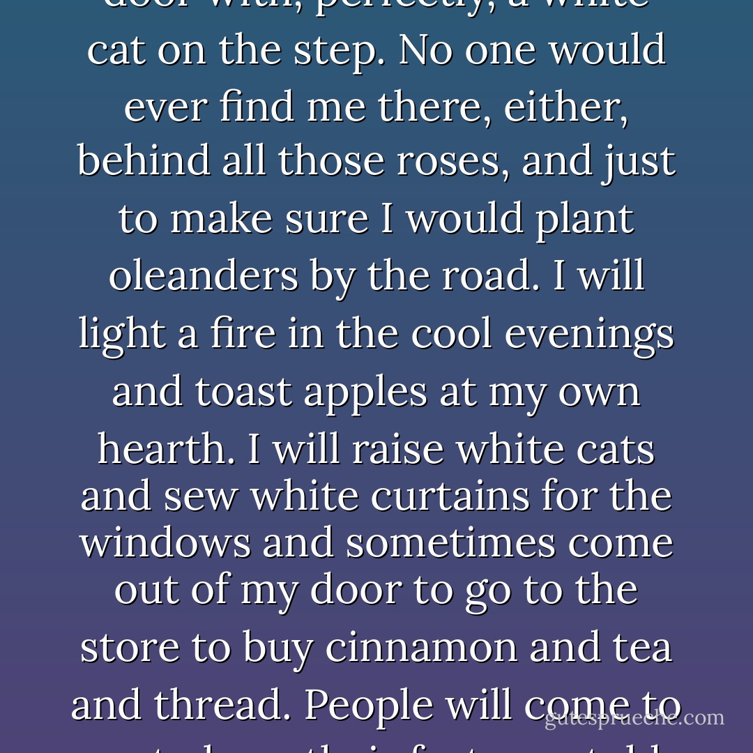 I could live there all alone, she thought, slowing the car to look down the winding garden path to the small blue front door with, perfectly, a white cat on the step. No one would ever find me there, either, behind all those roses, and just to make sure I would plant oleanders by the road. I will light a fire in the cool evenings and toast apples at my own hearth. I will raise white cats and sew white curtains for the windows and sometimes come out of my door to go to the store to buy cinnamon and tea and thread. People will come to me to have their fortunes told, and I will brew love potions for sad maidens; I will have a robin... - Shirley Jackson