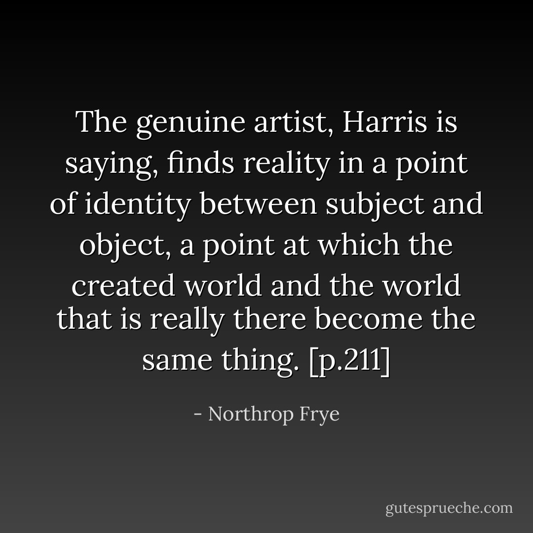 The genuine artist, Harris is saying, finds reality in a point of identity between subject and object, a point at which the created world and the world that is really there become the same thing. [p.211] - Northrop Frye