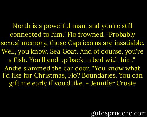 North is a powerful man, and you're still connected to him." Flo frowned. "Probably sexual memory, those Capricorns are insatiable. Well, you know. Sea Goat. And of course, you're a Fish. You'll end up back in bed with him."<br /><br />Andie slammed the car door. "You know what I'd like for Christmas, Flo? Boundaries. You can gift me early if you'd like. - Jennifer Crusie