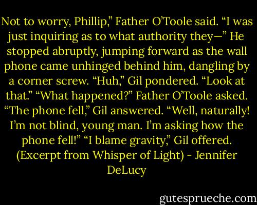 Not to worry, Phillip,” Father O’Toole said. “I was just inquiring as to what authority they—” He stopped abruptly, jumping forward as the wall phone came unhinged behind him, dangling by a corner screw.<br />“Huh,” Gil pondered. “Look at that.”<br />“What happened?” Father O’Toole asked.<br />“The phone fell,” Gil answered.<br />“Well, naturally! I’m not blind, young man. I’m asking how the phone fell!”<br />“I blame gravity,” Gil offered. (Excerpt from Whisper of Light) - Jennifer DeLucy