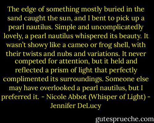 The edge of something mostly buried in the sand caught the sun, and I bent to pick up a pearl nautilus. Simple and uncomplicatedly lovely, a pearl nautilus whispered its beauty. It wasn’t showy like a cameo or frog shell, with their twists and nubs and variations. It never competed for attention, but it held and reflected a prism of light that perfectly complimented its surroundings. Someone else may have overlooked a pearl nautilus, but I preferred it. - Nicole Abbot (Whisper of Light) - Jennifer DeLucy