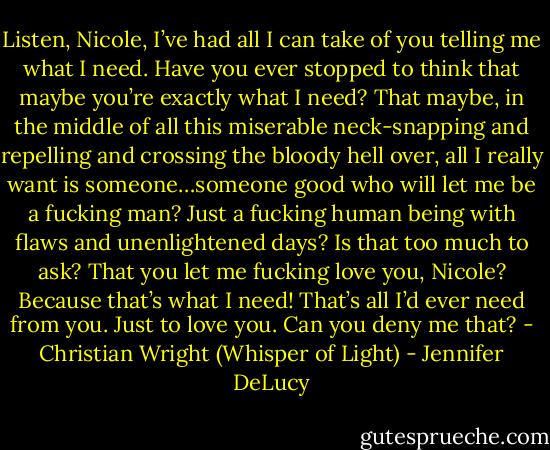 Listen, Nicole, I’ve had all I can take of you telling me what I need. Have you ever stopped to think that maybe you’re exactly what I need? That maybe, in the middle of all this miserable neck-snapping and repelling and crossing the bloody hell over, all I really want is someone…someone good who will let me be a fucking man? Just a fucking human being with flaws and unenlightened days? Is that too much to ask? That you let me fucking love you, Nicole? Because that’s what I need! That’s all I’d ever need from you. Just to love you. Can you deny me that? - Christian Wright (Whisper of Light) - Jennifer DeLucy