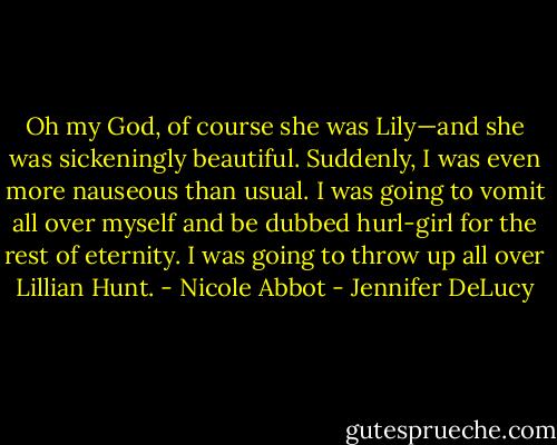 Oh my God, of course she was Lily—and she was sickeningly beautiful. Suddenly, I was even more nauseous than usual. I was going to vomit all over myself and be dubbed hurl-girl for the rest of eternity. I was going to throw up all over Lillian Hunt. - Nicole Abbot - Jennifer DeLucy