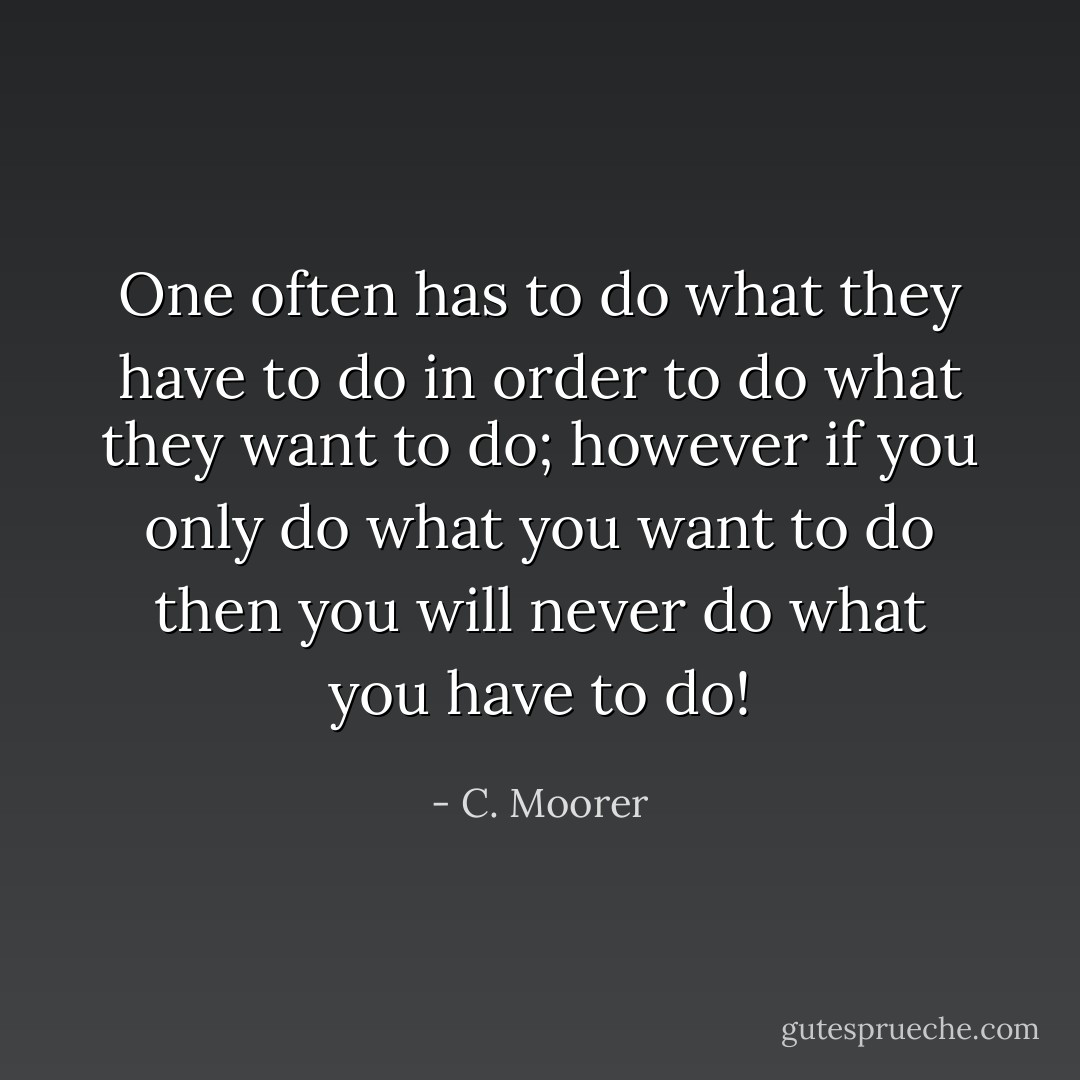 One often has to do what they have to do in order to do what they want to do; however if you only do what you want to do then you will never do what you have to do! - C. Moorer