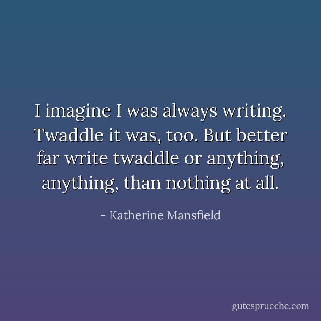 I imagine I was always writing. Twaddle it was, too. But better far write twaddle or anything, anything, than nothing at all. - Katherine Mansfield