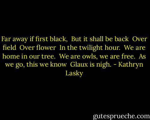 Far away if first black, <br />But it shall be back <br />Over field <br />Over flower <br />In the twilight hour. <br />We are home in our tree. <br />We are owls, we are free. <br />As we go, this we know <br />Glaux is nigh. - Kathryn Lasky