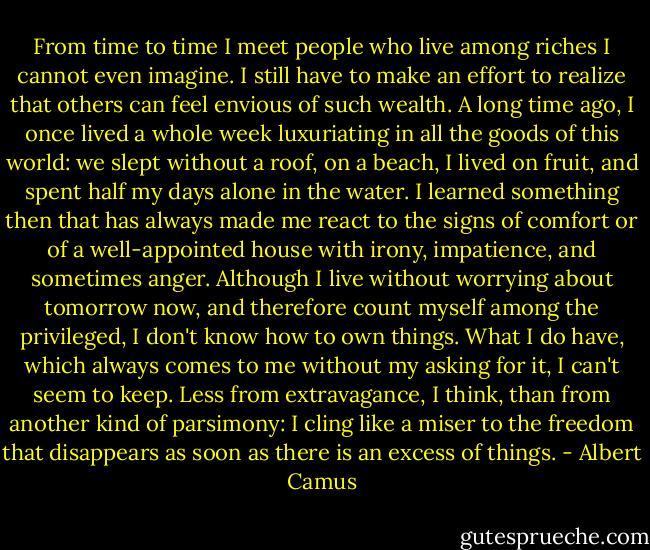 From time to time I meet people who live among riches I cannot even imagine. I still have to make an effort to realize that others can feel envious of such wealth. A long time ago, I once lived a whole week luxuriating in all the goods of this world: we slept without a roof, on a beach, I lived on fruit, and spent half my days alone in the water. I learned something then that has always made me react to the signs of comfort or of a well-appointed house with irony, impatience, and sometimes anger. Although I live without worrying about tomorrow now, and therefore count myself among the privileged, I don't know how to own things. What I do have, which always comes to me without my asking for it, I can't seem to keep. Less from extravagance, I think, than from another kind of parsimony: I cling like a miser to the freedom that disappears as soon as there is an excess of things. - Albert Camus