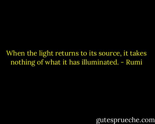 When the light returns to its source, it takes nothing of what it has illuminated. - Rumi