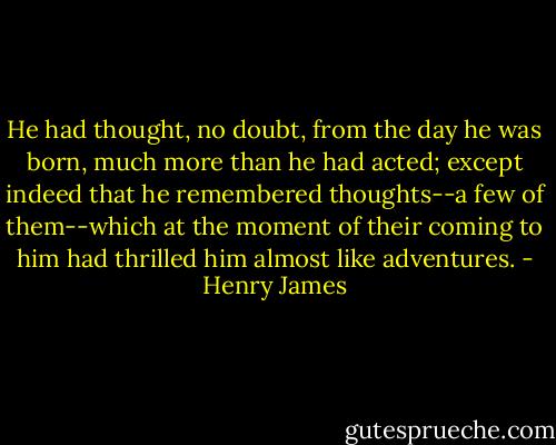 He had thought, no doubt, from the day he was born, much more than he had acted; except indeed that he remembered thoughts--a few of them--which at the moment of their coming to him had thrilled him almost like adventures. - Henry James