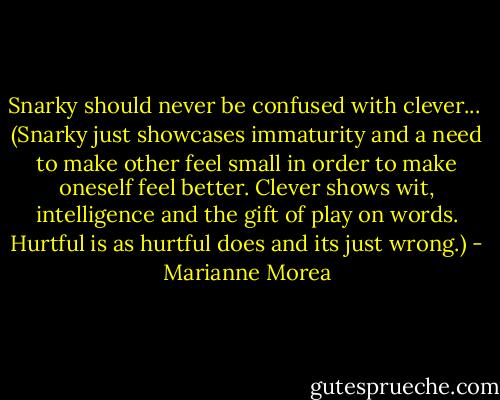 Snarky should never be confused with clever...<br /><br />(Snarky just showcases immaturity and a need to make other feel small in order to make oneself feel better. Clever shows wit, intelligence and the gift of play on words. Hurtful is as hurtful does and its just wrong.) - Marianne Morea