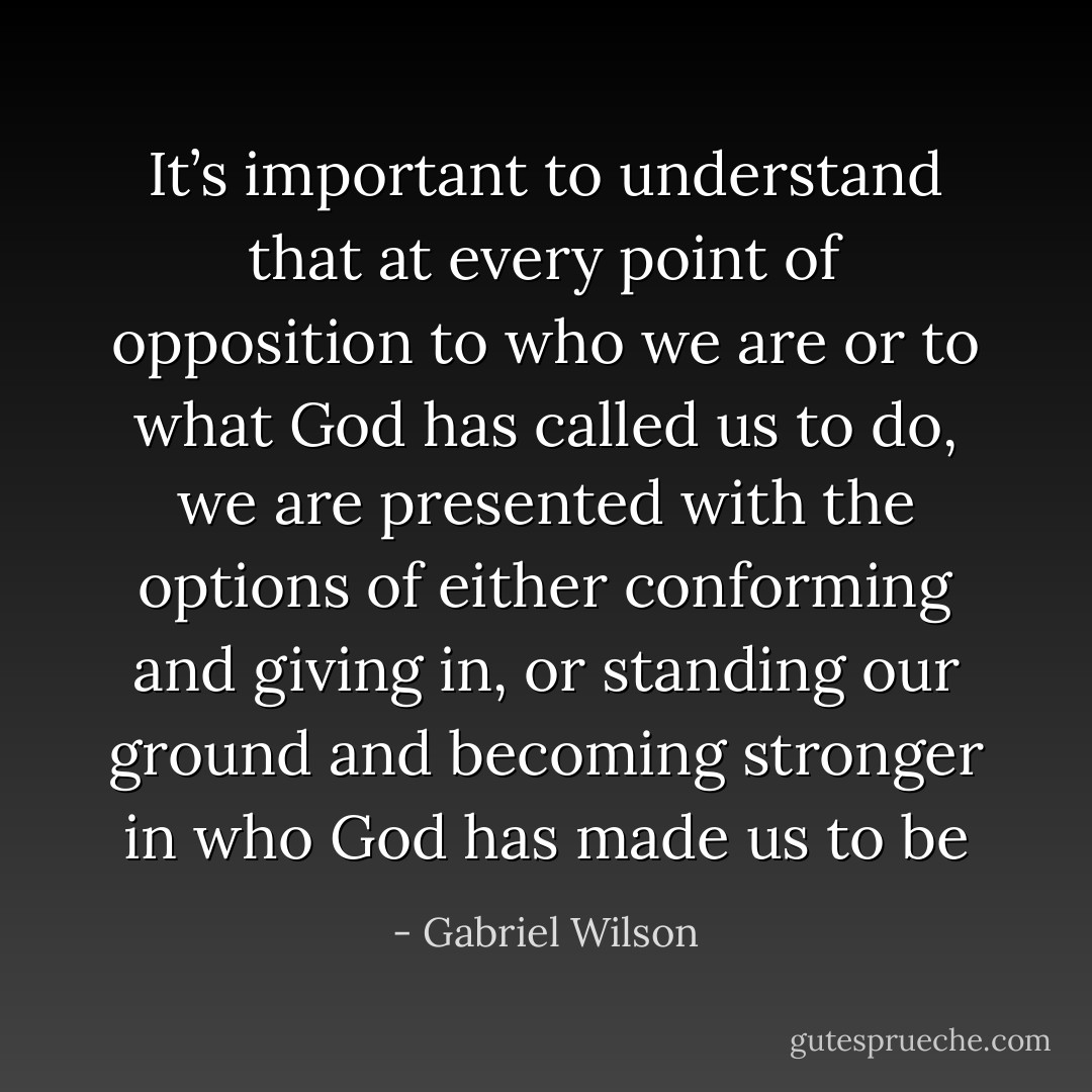 It’s important to understand that at every point of opposition to who we are or to what God has called us to do, we are presented with the options of either conforming and giving in, or standing our ground and becoming stronger in who God has made us to be - Gabriel Wilson