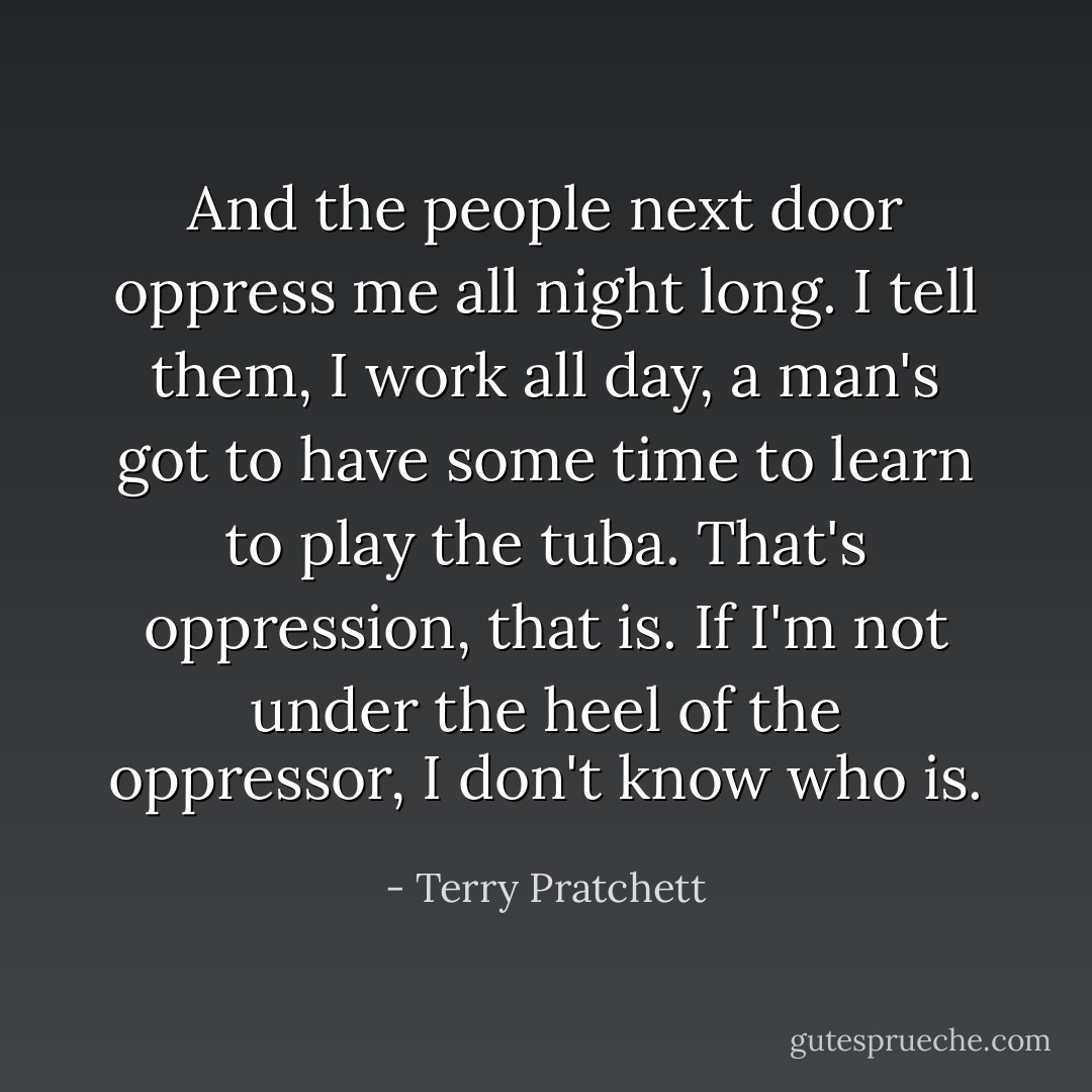 And the people next door oppress me all night long. I tell them, I work all day, a man's got to have some time to learn to play the tuba. That's oppression, that is. If I'm not under the heel of the oppressor, I don't know who is. - Terry Pratchett