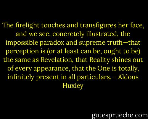 The firelight touches and transfigures her face, and we see, concretely illustrated, the impossible paradox and supreme truth—that perception is (or at least can be, ought to be) the same as Revelation, that Reality shines out of every appearance, that the One is totally, infinitely present in all particulars. - Aldous Huxley