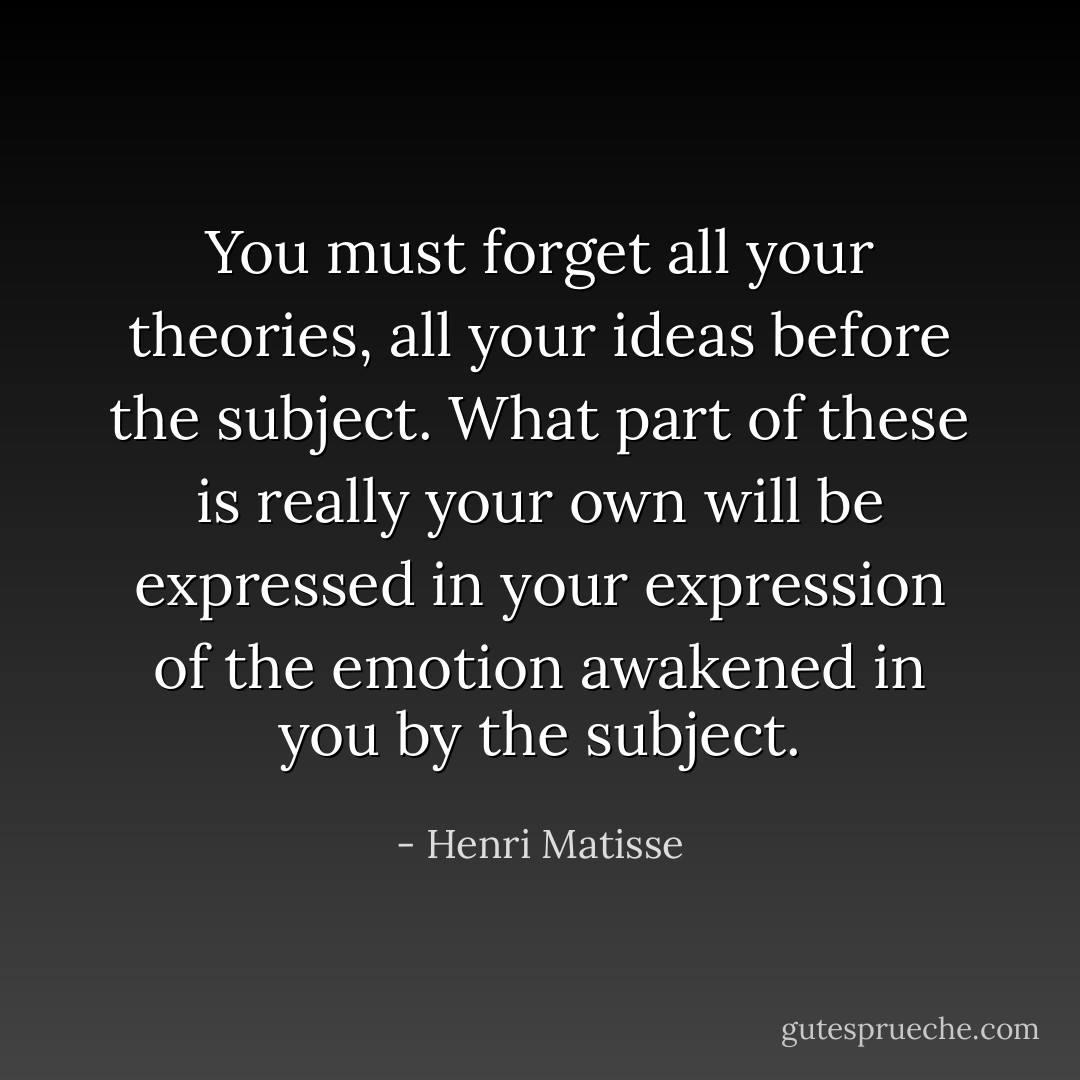 You must forget all your theories, all your ideas before the subject. What part of these is really your own will be expressed in your expression of the emotion awakened in you by the subject. - Henri Matisse