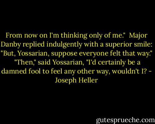 From now on I'm thinking only of me."<br /><br />Major Danby replied indulgently with a superior smile: "But, Yossarian, suppose everyone felt that way."<br /><br />"Then," said Yossarian, "I'd certainly be a damned fool to feel any other way, wouldn't I? - Joseph Heller