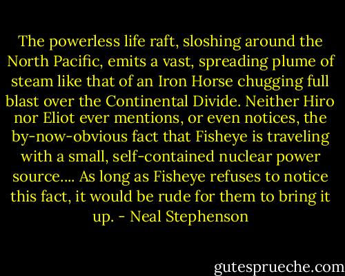 The powerless life raft, sloshing around the North Pacific, emits a vast, spreading plume of steam like that of an Iron Horse chugging full blast over the Continental Divide. Neither Hiro nor Eliot ever mentions, or even notices, the by-now-obvious fact that Fisheye is traveling with a small, self-contained nuclear power source.... As long as Fisheye refuses to notice this fact, it would be rude for them to bring it up. - Neal Stephenson