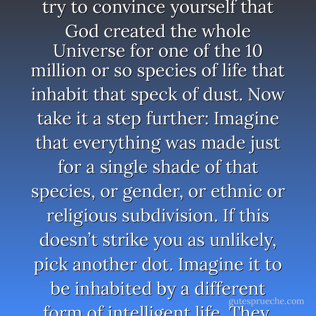 Ann Druyan suggests an experiment: Look back again at the pale blue dot of the preceding chapter. Take a good long look at it. Stare at the dot for any length of time and then try to convince yourself that God created the whole Universe for one of the 10 million or so species of life that inhabit that speck of dust. Now take it a step further: Imagine that everything was made just for a single shade of that species, or gender, or ethnic or religious subdivision. If this doesn’t strike you as unlikely, pick another dot. Imagine it to be inhabited by a different form of intelligent life. They, too, cherish the notion of a God who has created everything for their benefit. How seriously do you take their claim? - Carl Sagan
