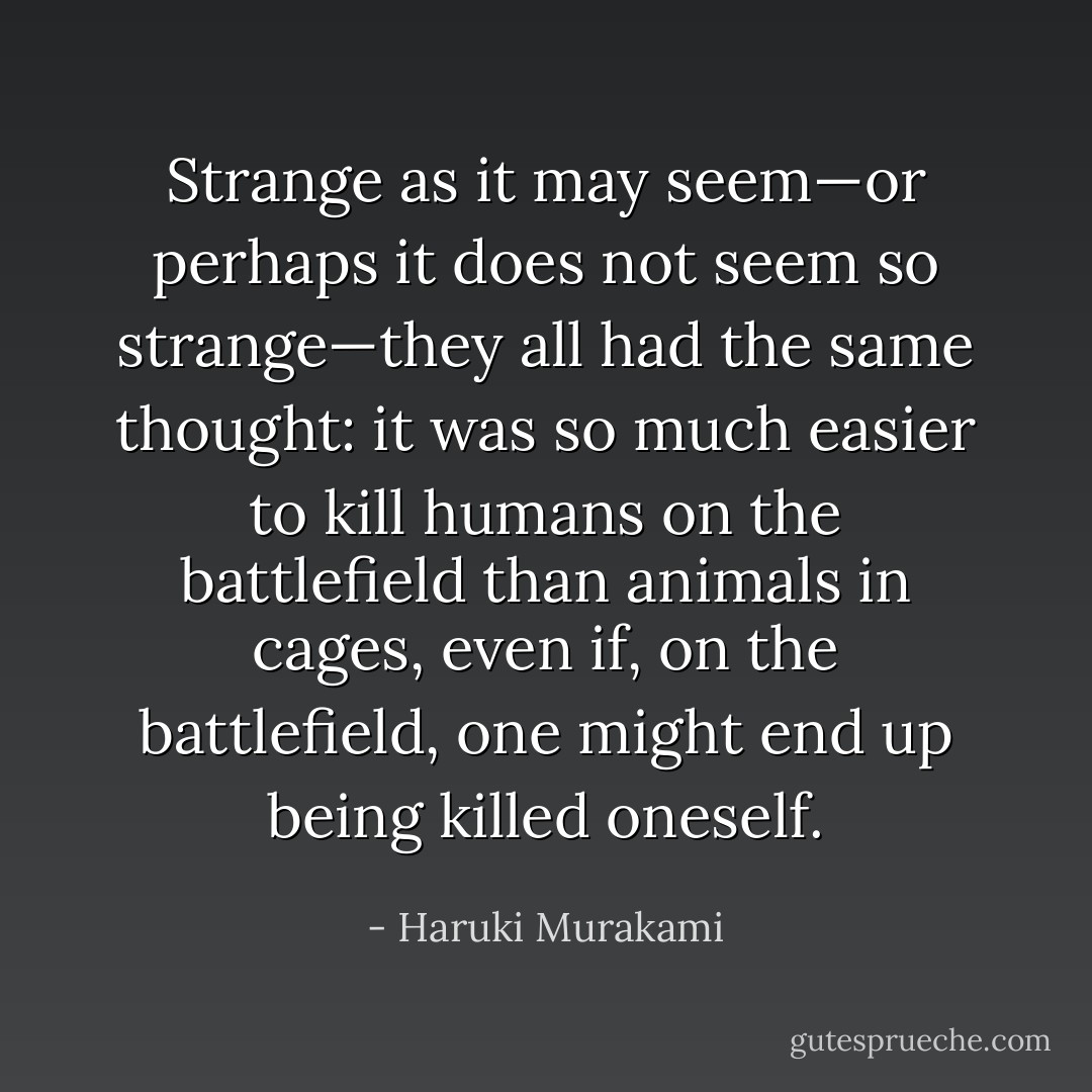 Strange as it may seem—or perhaps it does not seem so strange—they all had the same thought: it was so much easier to kill humans on the battlefield than animals in cages, even if, on the battlefield, one might end up being killed oneself. - Haruki Murakami