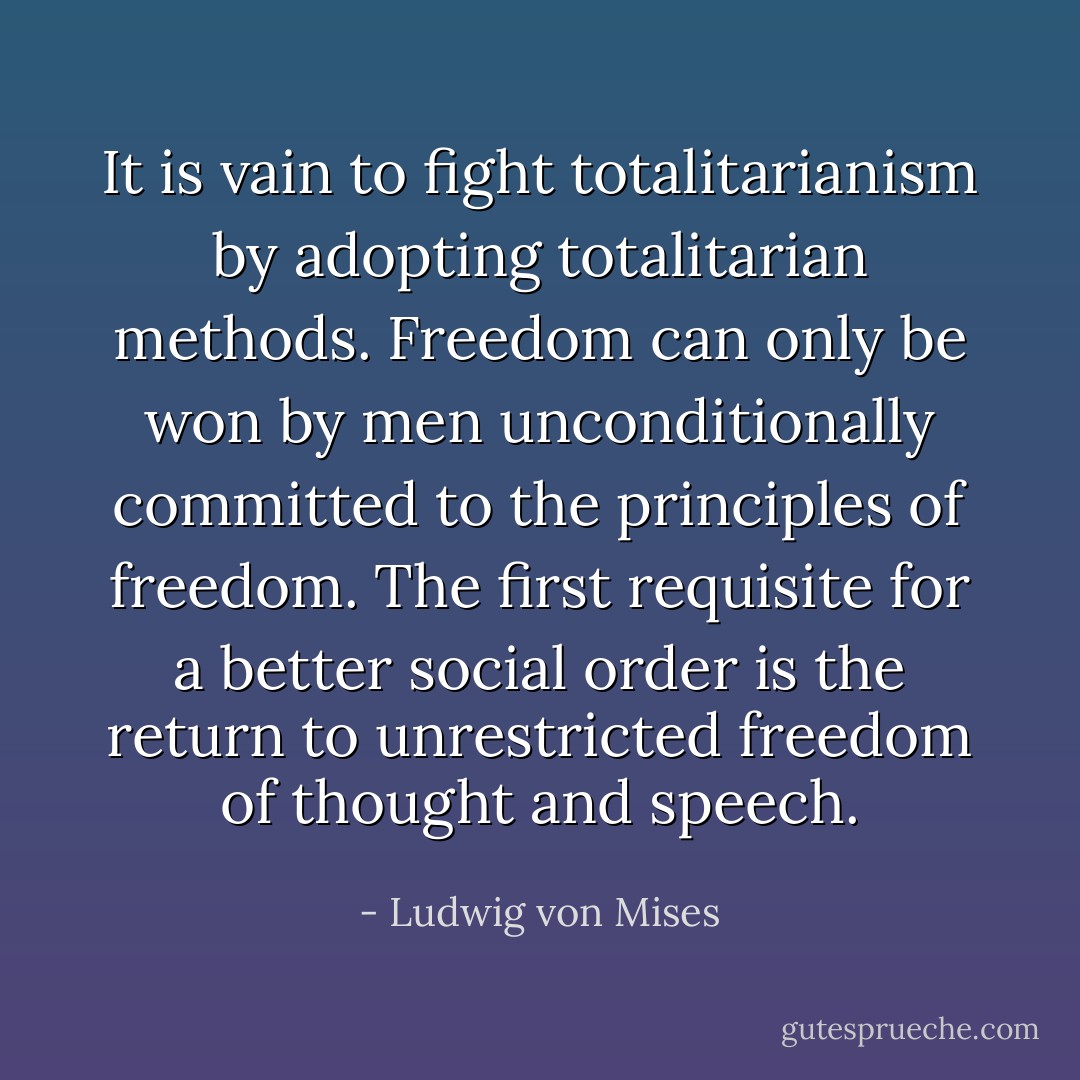 It is vain to fight totalitarianism by adopting totalitarian methods. Freedom can only be won by men unconditionally committed to the principles of freedom. The first requisite for a better social order is the return to unrestricted freedom of thought and speech. - Ludwig von Mises