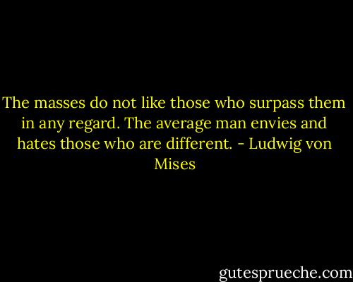 The masses do not like those who surpass them in any regard. The average man envies and hates those who are different. - Ludwig von Mises