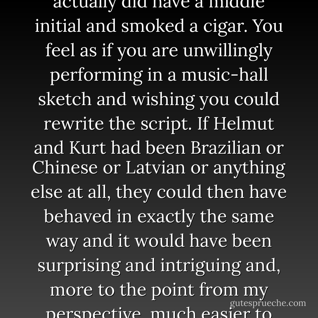 If they were going to be like that, then I just wished they hadn't actually been German. It was too easy. Too obvious. It was like coming across an Irishman who actually was stupid, a mother-in-law who actually was fat, or an American businessman who actually did have a middle initial and smoked a cigar. You feel as if you are unwillingly performing in a music-hall sketch and wishing you could rewrite the script. If Helmut and Kurt had been Brazilian or Chinese or Latvian or anything else at all, they could then have behaved in exactly the same way and it would have been surprising and intriguing and, more to the point from my perspective, much easier to write about. Writers should not be in the business of propping up stereotypes. I wondered what to do about it, decided that they could simply be Latvians if I wanted, and then at last drifted off peacefully to worrying about my boots. - Douglas Adams
