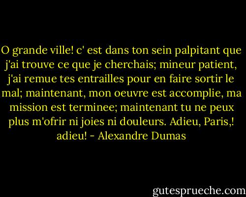 O grande ville! c' est dans ton sein palpitant que j'ai trouve ce que je cherchais; mineur patient, j'ai remue tes entrailles pour en faire sortir le mal; maintenant, mon oeuvre est accomplie, ma mission est terminee; maintenant tu ne peux plus m'ofrir ni joies ni douleurs. Adieu, Paris,! adieu! - Alexandre Dumas