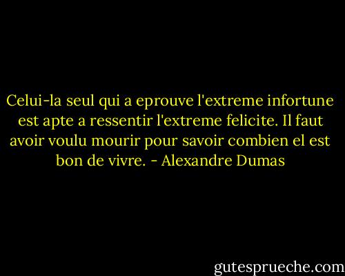 Celui-la seul qui a eprouve l'extreme infortune est apte a ressentir l'extreme felicite. Il faut avoir voulu mourir pour savoir combien el est bon de vivre. - Alexandre Dumas