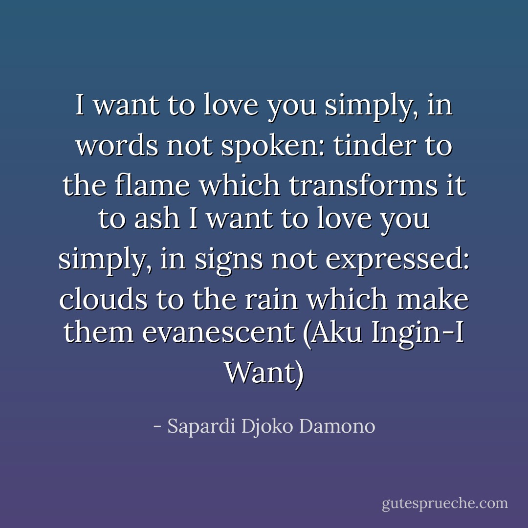 I want to love you simply, in words not spoken: tinder to the flame which transforms it to ash<br />I want to love you simply, in signs not expressed: clouds to the rain which make them evanescent (Aku Ingin-I Want) - Sapardi Djoko Damono