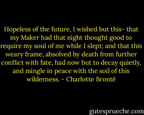 Hopeless of the future, I wished but this- that my Maker had that night thought good to require my soul of me while I slept; and that this weary frame, absolved by death from further conflict with fate, had now but to decay quietly, and mingle in peace with the soil of this wilderness. - Charlotte Brontë