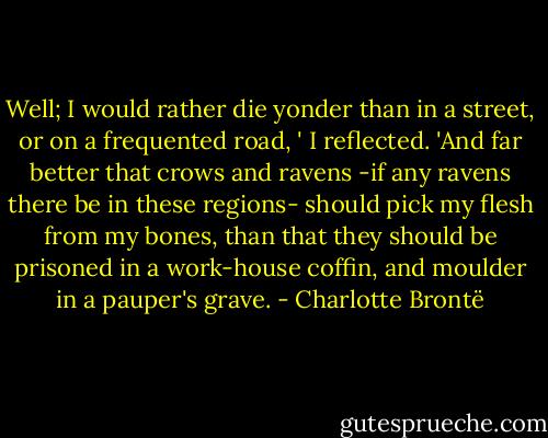 Well; I would rather die yonder than in a street, or on a frequented road, ' I reflected. 'And far better that crows and ravens -if any ravens there be in these regions- should pick my flesh from my bones, than that they should be prisoned in a work-house coffin, and moulder in a pauper's grave. - Charlotte Brontë