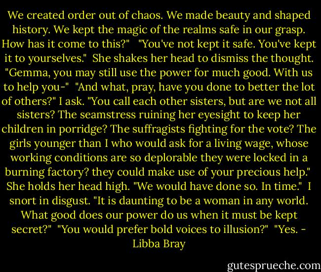We created order out of chaos. We made beauty and shaped history. We kept the magic of the realms safe in our grasp. How has it come to this?" <br /><br />"You've not kept it safe. You've kept it to yourselves."<br /><br />She shakes her head to dismiss the thought. "Gemma, you may still use the power for much good. With us to help you-"<br /><br />"And what, pray, have you done to better the lot of others?" I ask. "You call each other sisters, but are we not all sisters? The seamstress ruining her eyesight to keep her children in porridge? The suffragists fighting for the vote? The girls younger than I who would ask for a living wage, whose working conditions are so deplorable they were locked in a burning factory? they could make use of your precious help."<br /><br />She holds her head high. "We would have done so. In time."<br /><br />I snort in disgust. "It is daunting to be a woman in any world. What good does our power do us when it must be kept secret?"<br /><br />"You would prefer bold voices to illusion?"<br /><br />"Yes. - Libba Bray